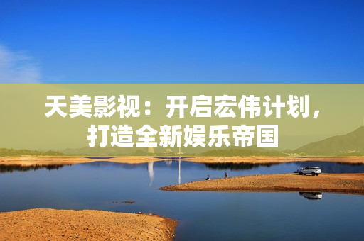 天美影视：开启宏伟计划，打造全新娱乐帝国