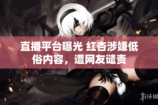 直播平台曝光 红杏涉嫌低俗内容，遭网友谴责