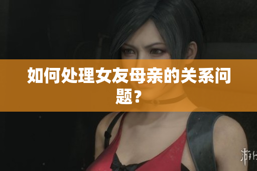 如何处理女友母亲的关系问题？