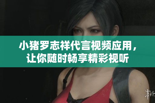 小猪罗志祥代言视频应用，让你随时畅享精彩视听