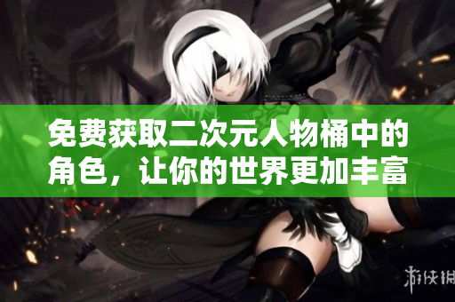 免费获取二次元人物桶中的角色，让你的世界更加丰富多彩！