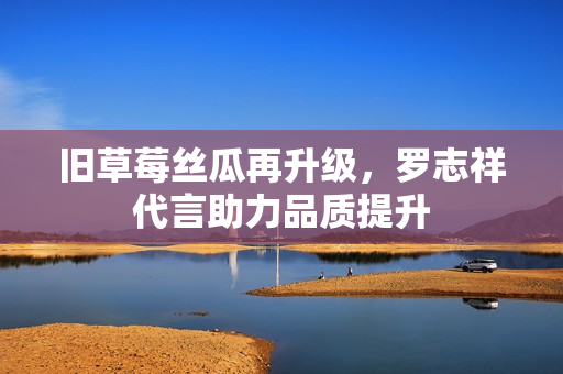 旧草莓丝瓜再升级，罗志祥代言助力品质提升