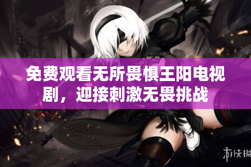 免费观看无所畏惧王阳电视剧，迎接刺激无畏挑战