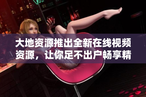 大地资源推出全新在线视频资源，让你足不出户畅享精彩视听！