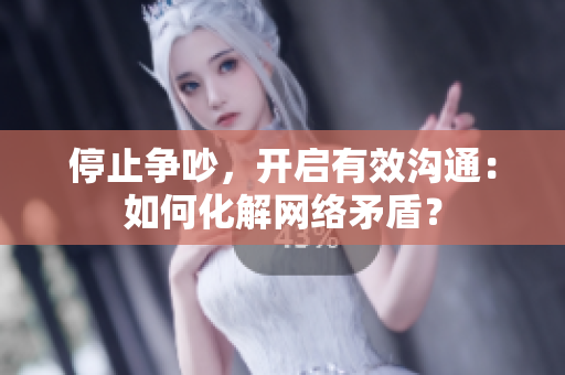 停止争吵，开启有效沟通：如何化解网络矛盾？