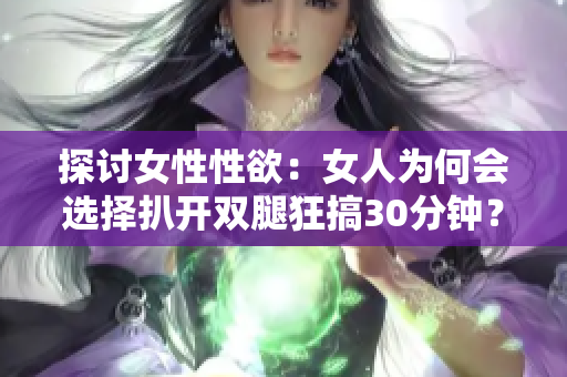 探讨女性性欲：女人为何会选择扒开双腿狂搞30分钟？