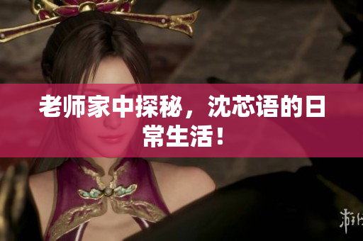 老师家中探秘，沈芯语的日常生活！