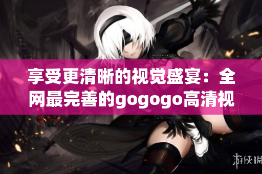 享受更清晰的视觉盛宴：全网最完善的gogogo高清视频汇总！