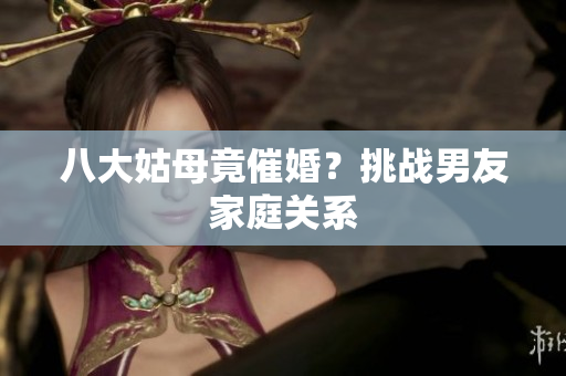 八大姑母竟催婚？挑战男友家庭关系