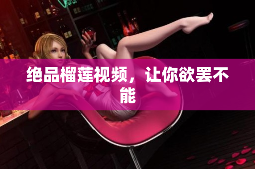 绝品榴莲视频，让你欲罢不能