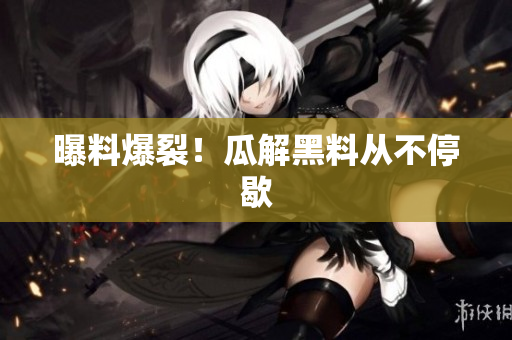 曝料爆裂！瓜解黑料从不停歇