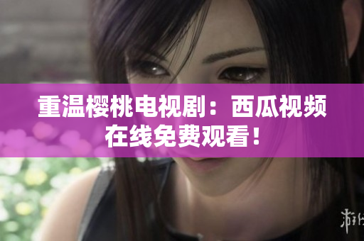 重温樱桃电视剧：西瓜视频在线免费观看！