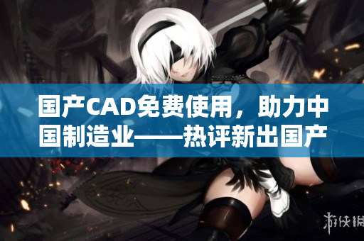 国产CAD免费使用，助力中国制造业——热评新出国产CAD！