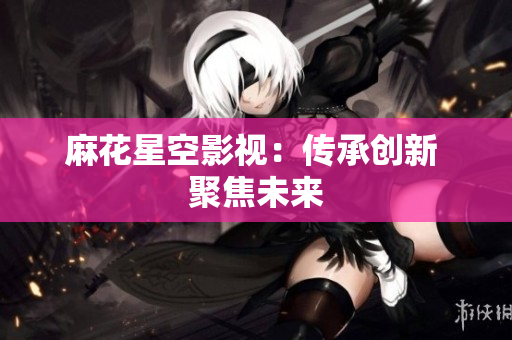 麻花星空影视：传承创新 聚焦未来