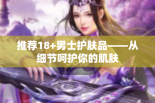 推荐18+男士护肤品——从细节呵护你的肌肤