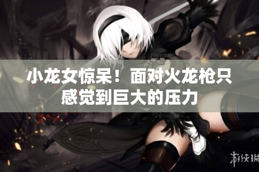 小龙女惊呆！面对火龙枪只感觉到巨大的压力