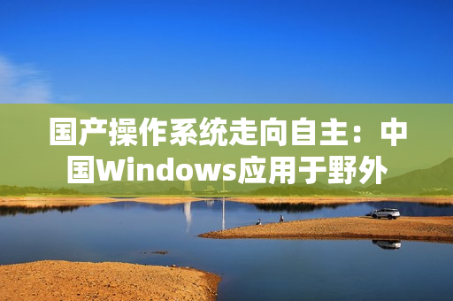 国产操作系统走向自主：中国Windows应用于野外