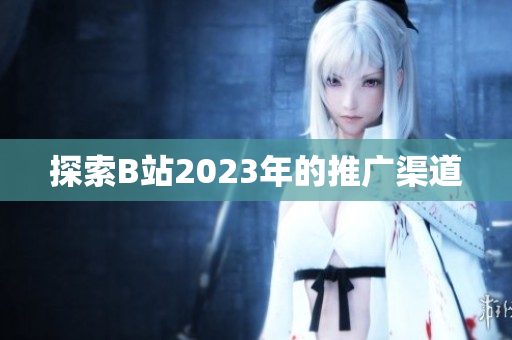 探索B站2023年的推广渠道