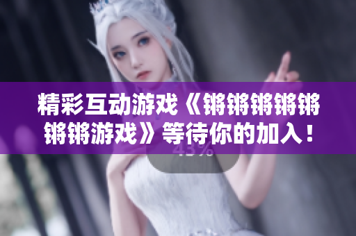 精彩互动游戏《锵锵锵锵锵锵锵游戏》等待你的加入！