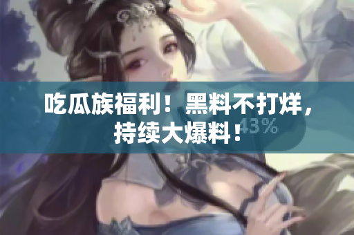 吃瓜族福利！黑料不打烊，持续大爆料！