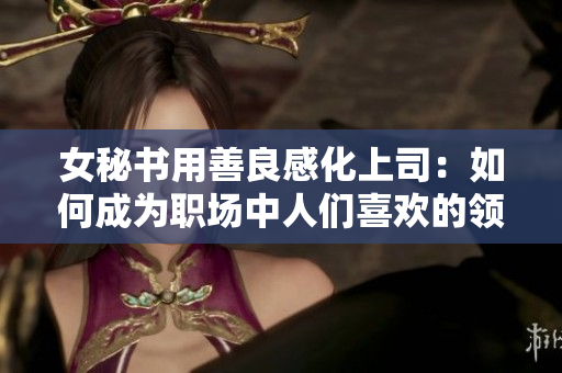 女秘书用善良感化上司：如何成为职场中人们喜欢的领袖