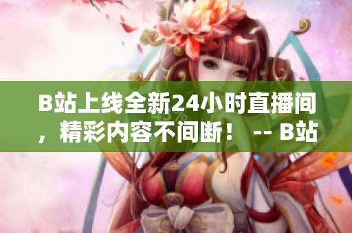 B站上线全新24小时直播间，精彩内容不间断！ -- B站推出全新24小时直播间，内容丰富不间断！