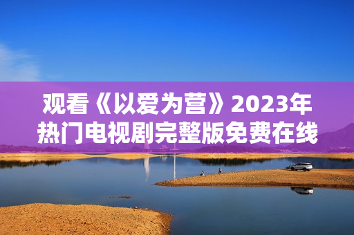观看《以爱为营》2023年热门电视剧完整版免费在线