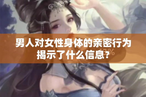 男人对女性身体的亲密行为揭示了什么信息？