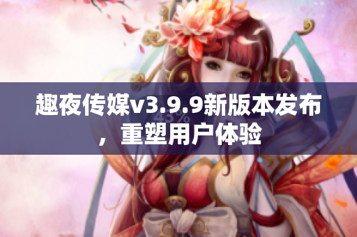 趣夜传媒v3.9.9新版本发布，重塑用户体验