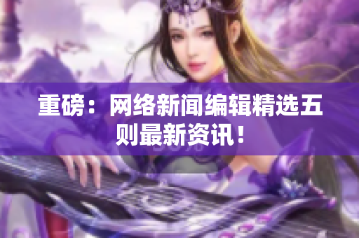 重磅：网络新闻编辑精选五则最新资讯！