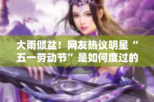 大雨倾盆！网友热议明星“五一劳动节”是如何度过的
