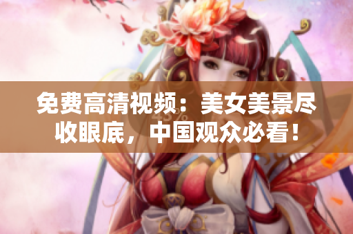 免费高清视频：美女美景尽收眼底，中国观众必看！