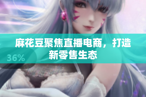 麻花豆聚焦直播电商，打造新零售生态