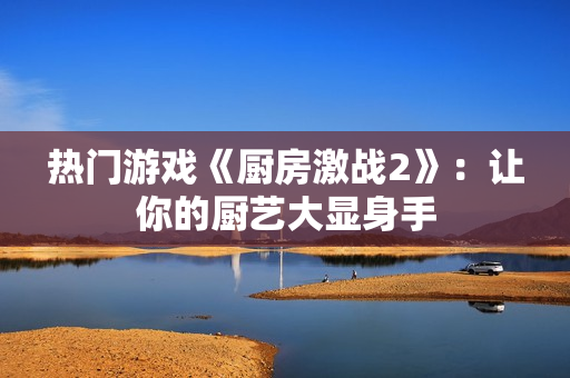 热门游戏《厨房激战2》：让你的厨艺大显身手