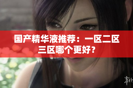 国产精华液推荐：一区二区三区哪个更好？