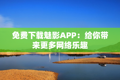 免费下载魅影APP：给你带来更多网络乐趣