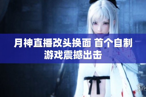月神直播改头换面 首个自制游戏震撼出击