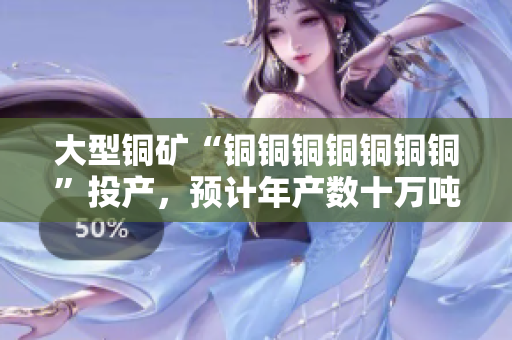 大型铜矿“铜铜铜铜铜铜铜”投产，预计年产数十万吨铜