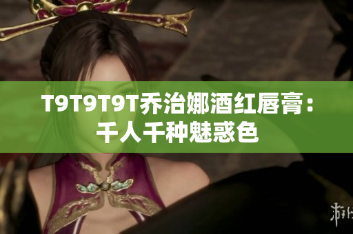 T9T9T9T乔治娜酒红唇膏：千人千种魅惑色