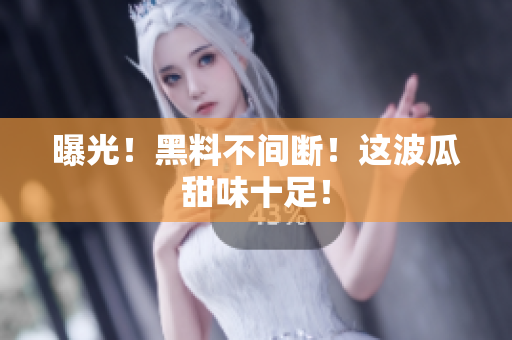 曝光！黑料不间断！这波瓜甜味十足！