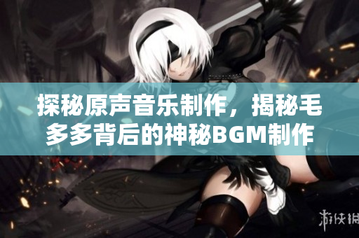 探秘原声音乐制作，揭秘毛多多背后的神秘BGM制作过程！