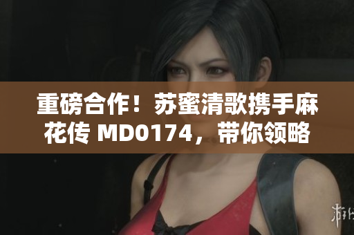 重磅合作！苏蜜清歌携手麻花传 MD0174，带你领略别样创意！