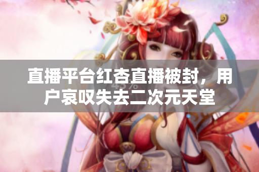 直播平台红杏直播被封，用户哀叹失去二次元天堂
