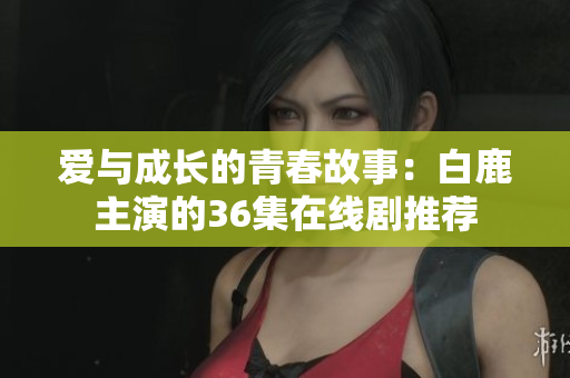 爱与成长的青春故事：白鹿主演的36集在线剧推荐