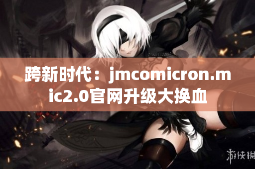 跨新时代：jmcomicron.mic2.0官网升级大换血