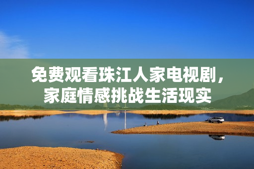 免费观看珠江人家电视剧，家庭情感挑战生活现实