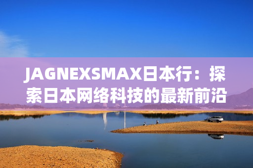 JAGNEXSMAX日本行：探索日本网络科技的最新前沿