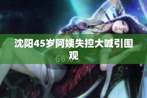 沈阳45岁阿姨失控大喊引围观