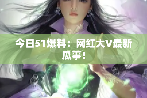 今日51爆料：网红大V最新瓜事！