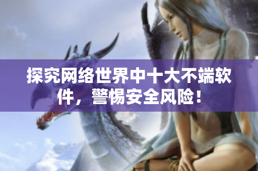 探究网络世界中十大不端软件，警惕安全风险！